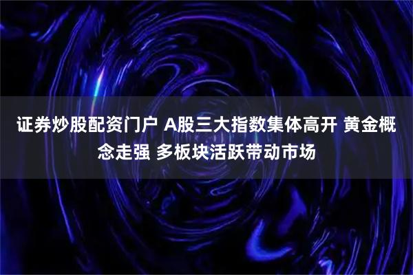 证券炒股配资门户 A股三大指数集体高开 黄金概念走强 多板块活跃带动市场