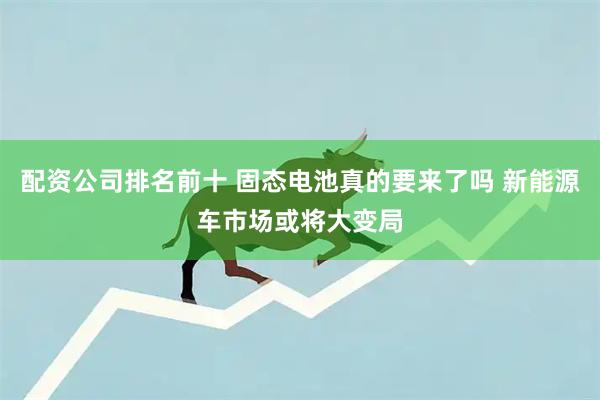 配资公司排名前十 固态电池真的要来了吗 新能源车市场或将大变局