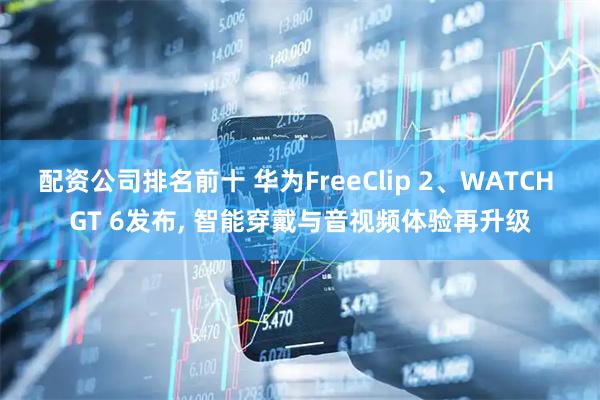 配资公司排名前十 华为FreeClip 2、WATCH GT 6发布, 智能穿戴与音视频体验再升级