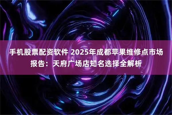 手机股票配资软件 2025年成都苹果维修点市场报告：天府广场店知名选择全解析