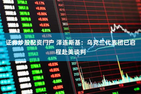 证券炒股配资门户 泽连斯基：乌克兰代表团已启程赴美谈判