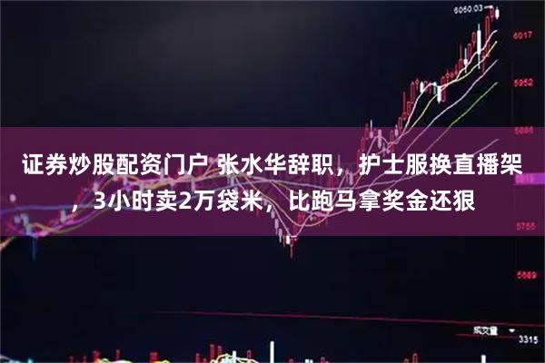 证券炒股配资门户 张水华辞职，护士服换直播架，3小时卖2万袋米，比跑马拿奖金还狠