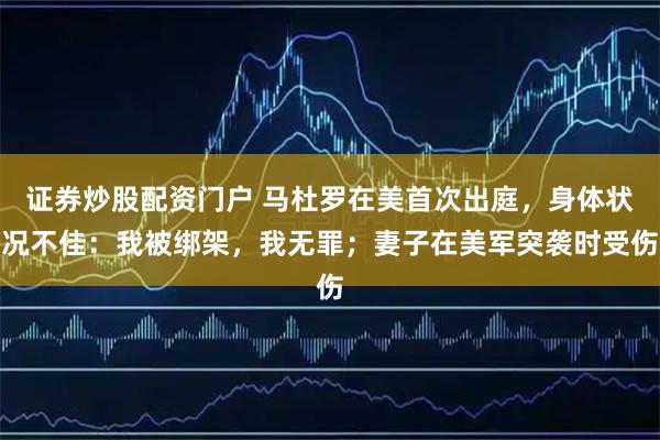 证券炒股配资门户 马杜罗在美首次出庭，身体状况不佳：我被绑架，我无罪；妻子在美军突袭时受伤