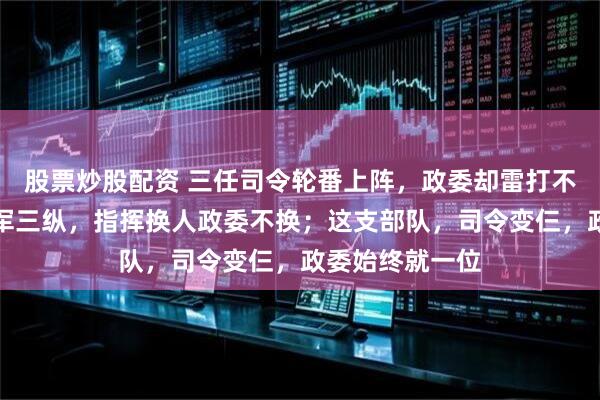 股票炒股配资 三任司令轮番上阵，政委却雷打不动；东北野战军三纵，指挥换人政委不换；这支部队，司令变仨，政委始终就一位