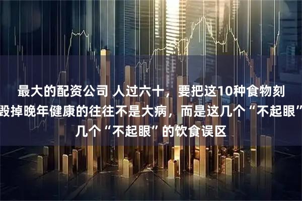 最大的配资公司 人过六十，要把这10种食物刻进脑子里：毁掉晚年健康的往往不是大病，而是这几个“不起眼”的饮食误区