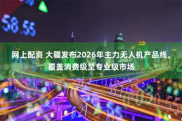 网上配资 大疆发布2026年主力无人机产品线，覆盖消费级至专业级市场