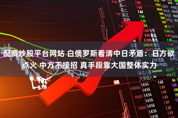 配资炒股平台网站 白俄罗斯看清中日矛盾：日方欲点火 中方不接招 真手段靠大国整体实力