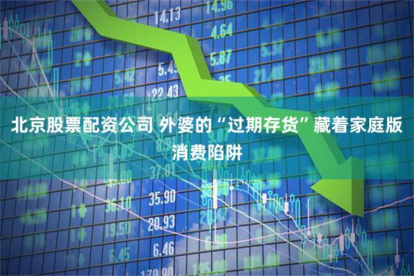 北京股票配资公司 外婆的“过期存货”藏着家庭版消费陷阱