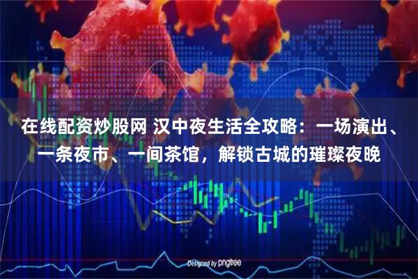 在线配资炒股网 汉中夜生活全攻略：一场演出、一条夜市、一间茶馆，解锁古城的璀璨夜晚